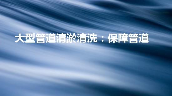 大型管道清淤清洗：保障管道暢通，提升設(shè)備壽命